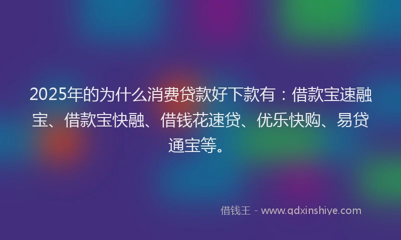 2025年的为什么消费贷款好下款有：借款宝速融宝、借款宝快融、借钱花速贷、优乐快购、易贷通宝等。