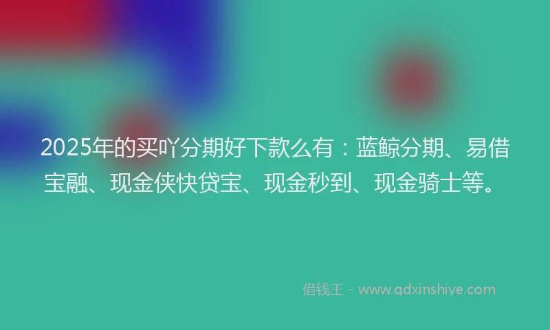2025年的买吖分期好下款么有：蓝鲸分期、易借宝融、现金侠快贷宝、现金秒到、现金骑士等。