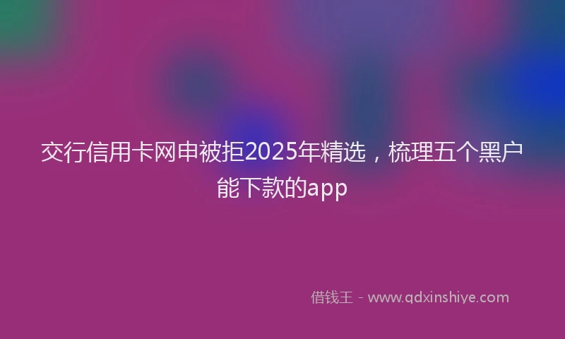 交行信用卡网申被拒2025年精选，梳理五个黑户能下款的app