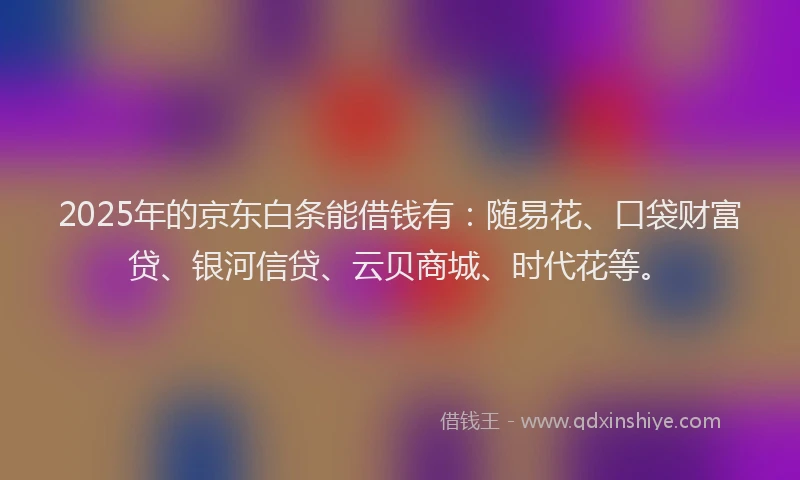 2025年的京东白条能借钱有：随易花、口袋财富贷、银河信贷、云贝商城、时代花等。