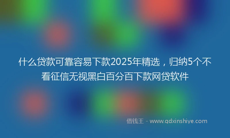 什么贷款可靠容易下款2025年精选，归纳5个不看征信无视黑白百分百下款网贷软件