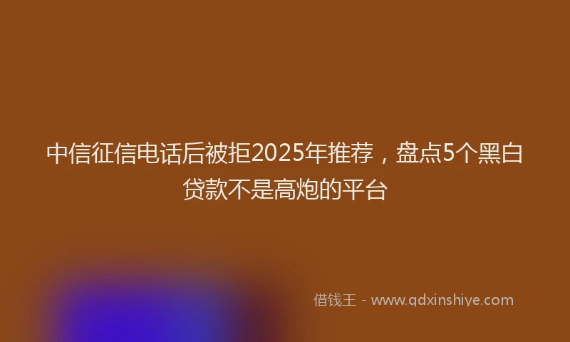 中信征信电话后被拒2025年推荐，盘点5个黑白贷款不是高炮的平台