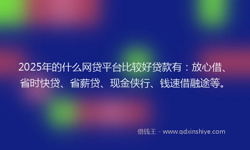 2025年的什么网贷平台比较好贷款有：放心借、省时快贷、省薪贷、现金侠行、钱速借融途等。