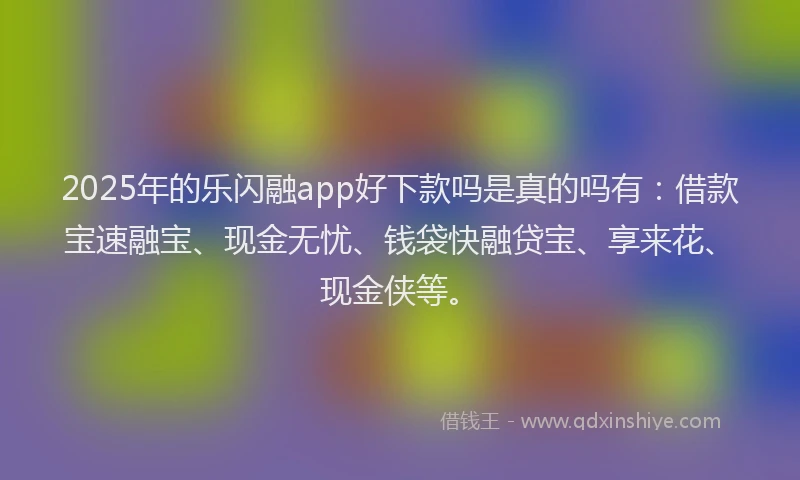 2025年的乐闪融app好下款吗是真的吗有：借款宝速融宝、现金无忧、钱袋快融贷宝、享来花、现金侠等。