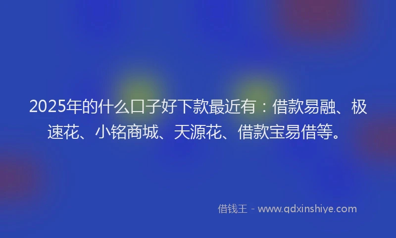 2025年的什么口子好下款最近有：借款易融、极速花、小铭商城、天源花、借款宝易借等。