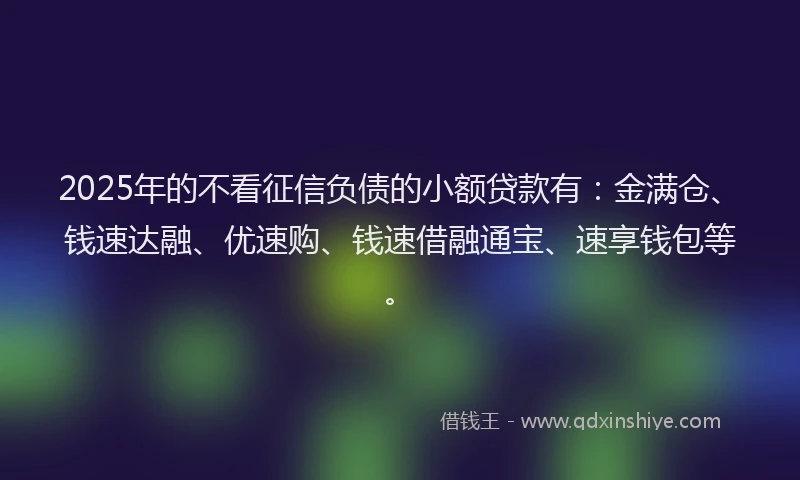 2025年的不看征信负债的小额贷款有：金满仓、钱速达融、优速购、钱速借融通宝、速享钱包等。