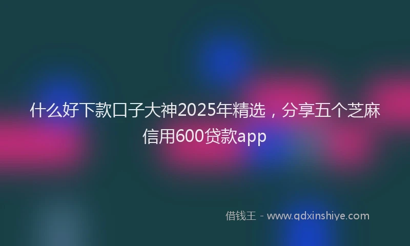 什么好下款口子大神2025年精选，分享五个芝麻信用600贷款app