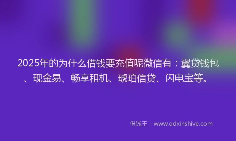 2025年的为什么借钱要充值呢微信有：翼贷钱包、现金易、畅享租机、琥珀信贷、闪电宝等。