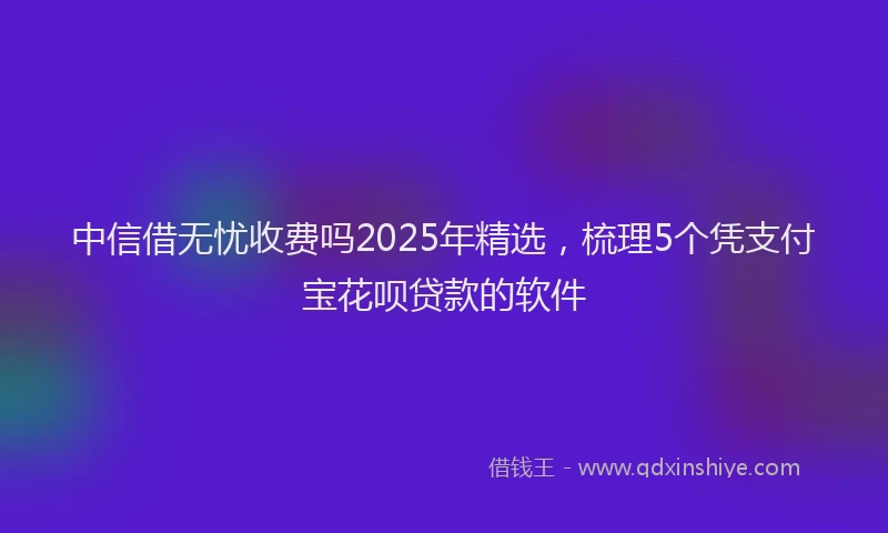 中信借无忧收费吗2025年精选，梳理5个凭支付宝花呗贷款的软件