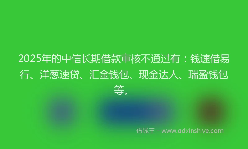 2025年的中信长期借款审核不通过有：钱速借易行、洋葱速贷、汇金钱包、现金达人、瑞盈钱包等。