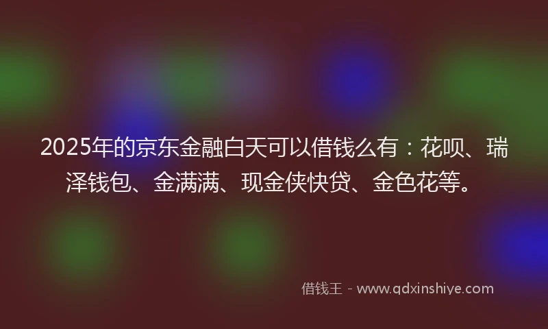 2025年的京东金融白天可以借钱么有：花呗、瑞泽钱包、金满满、现金侠快贷、金色花等。