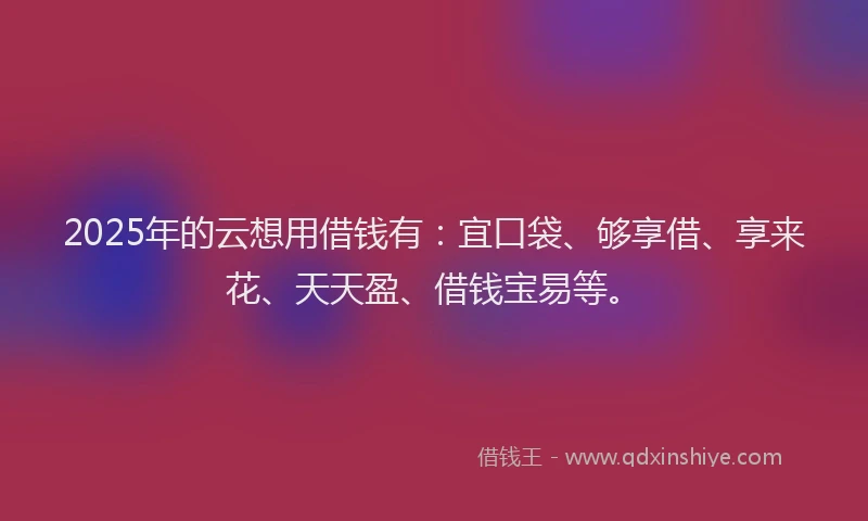 2025年的云想用借钱有：宜口袋、够享借、享来花、天天盈、借钱宝易等。