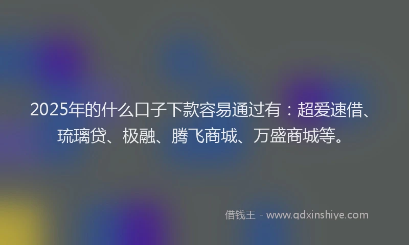 2025年的什么口子下款容易通过有：超爱速借、琉璃贷、极融、腾飞商城、万盛商城等。