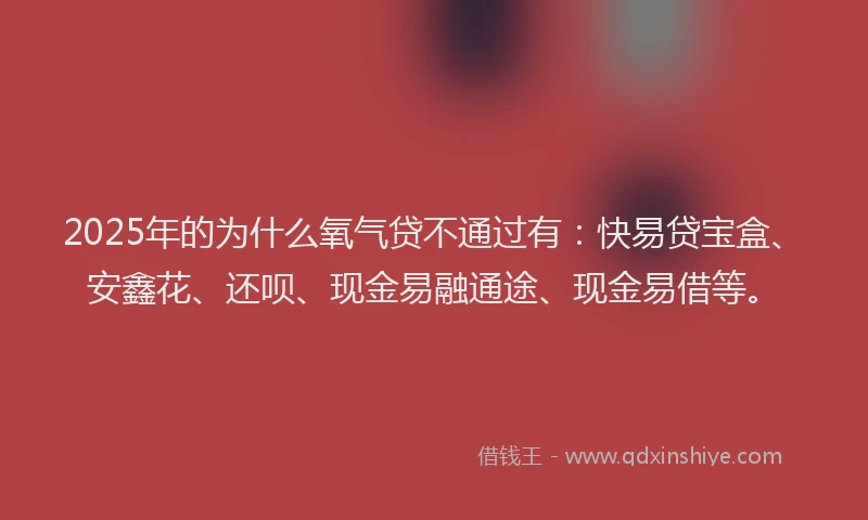 2025年的为什么氧气贷不通过有：快易贷宝盒、安鑫花、还呗、现金易融通途、现金易借等。