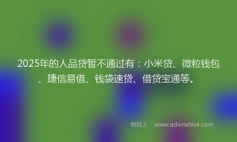 2025年的人品贷暂不通过有：小米贷、微粒钱包、捷信易借、钱袋速贷、借贷宝通等。