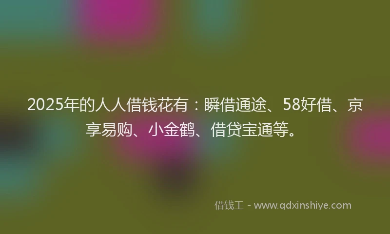 2025年的人人借钱花有：瞬借通途、58好借、京享易购、小金鹤、借贷宝通等。