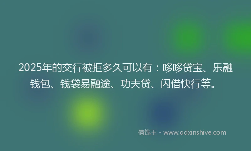 2025年的交行被拒多久可以有：哆哆贷宝、乐融钱包、钱袋易融途、功夫贷、闪借快行等。