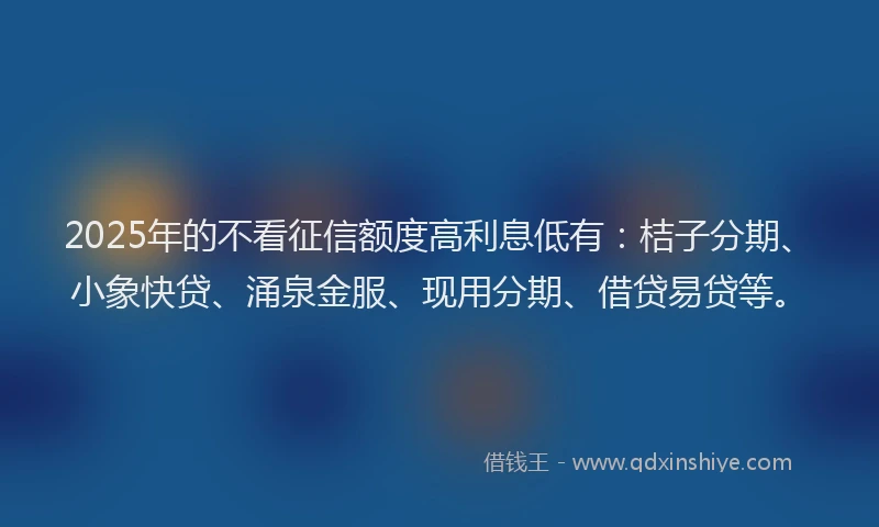 2025年的不看征信额度高利息低有：桔子分期、小象快贷、涌泉金服、现用分期、借贷易贷等。