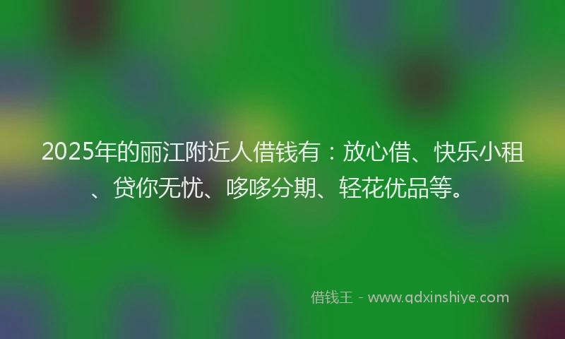 2025年的丽江附近人借钱有：放心借、快乐小租、贷你无忧、哆哆分期、轻花优品等。
