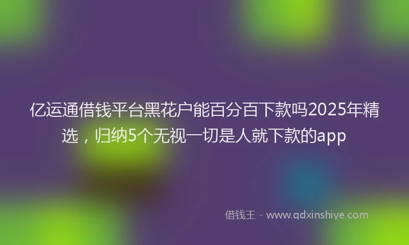 亿运通借钱平台黑花户能百分百下款吗2025年精选，归纳5个无视一切是人就下款的app