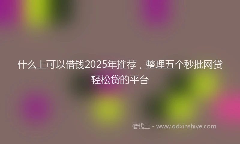 什么上可以借钱2025年推荐，整理五个秒批网贷轻松贷的平台