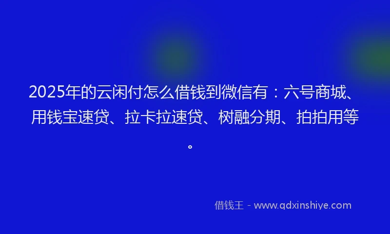 2025年的云闲付怎么借钱到微信有：六号商城、用钱宝速贷、拉卡拉速贷、树融分期、拍拍用等。