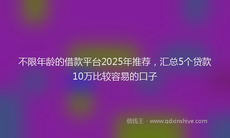不限年龄的借款平台2025年推荐，汇总5个贷款10万比较容易的口子