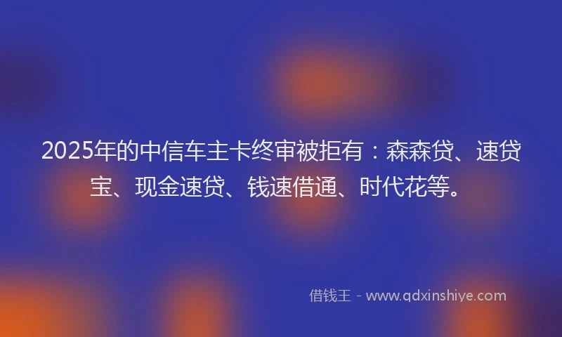 2025年的中信车主卡终审被拒有：森森贷、速贷宝、现金速贷、钱速借通、时代花等。