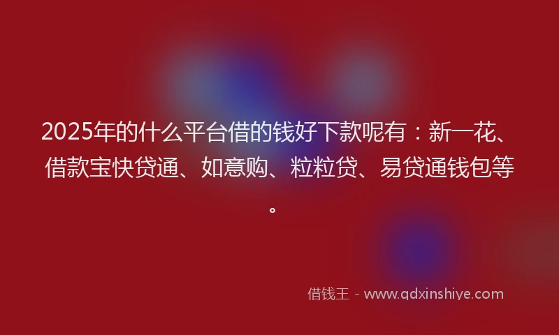 2025年的什么平台借的钱好下款呢有：新一花、借款宝快贷通、如意购、粒粒贷、易贷通钱包等。