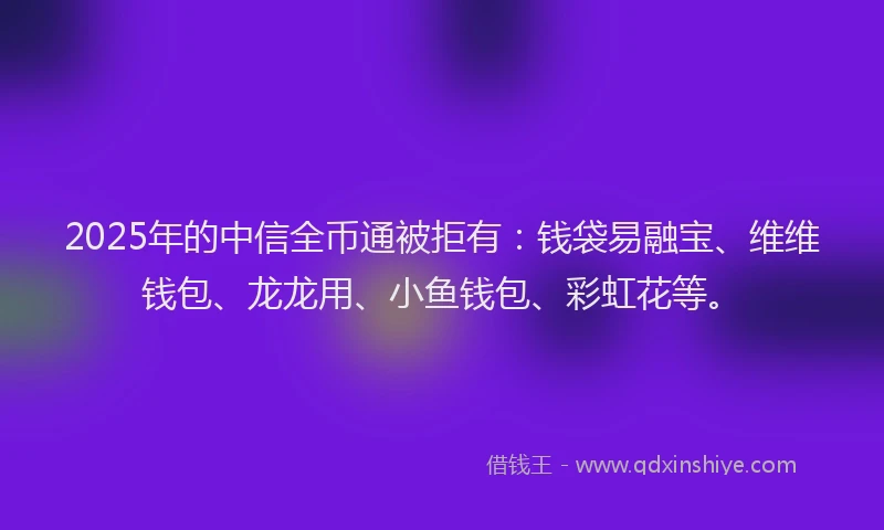 2025年的中信全币通被拒有：钱袋易融宝、维维钱包、龙龙用、小鱼钱包、彩虹花等。