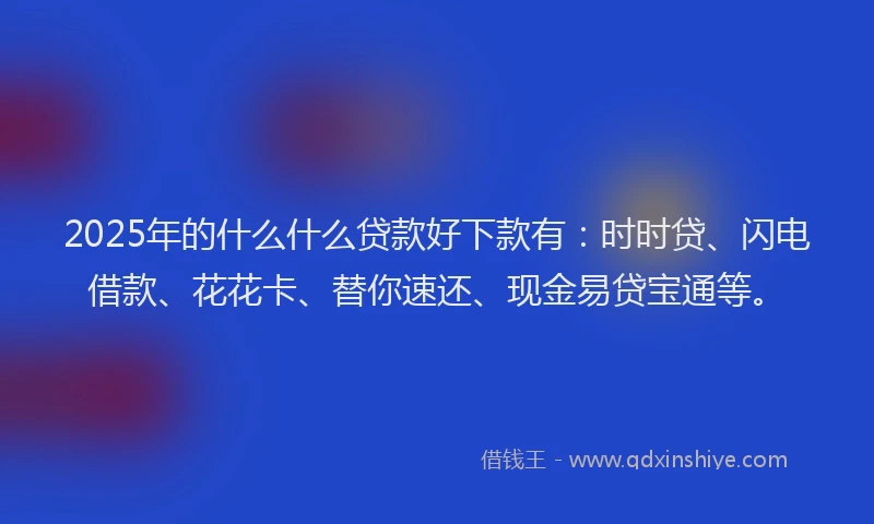 2025年的什么什么贷款好下款有：时时贷、闪电借款、花花卡、替你速还、现金易贷宝通等。