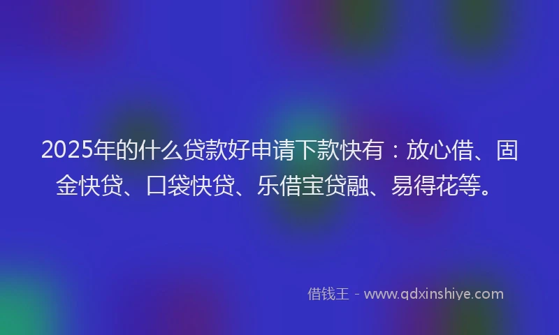 2025年的什么贷款好申请下款快有：放心借、固金快贷、口袋快贷、乐借宝贷融、易得花等。