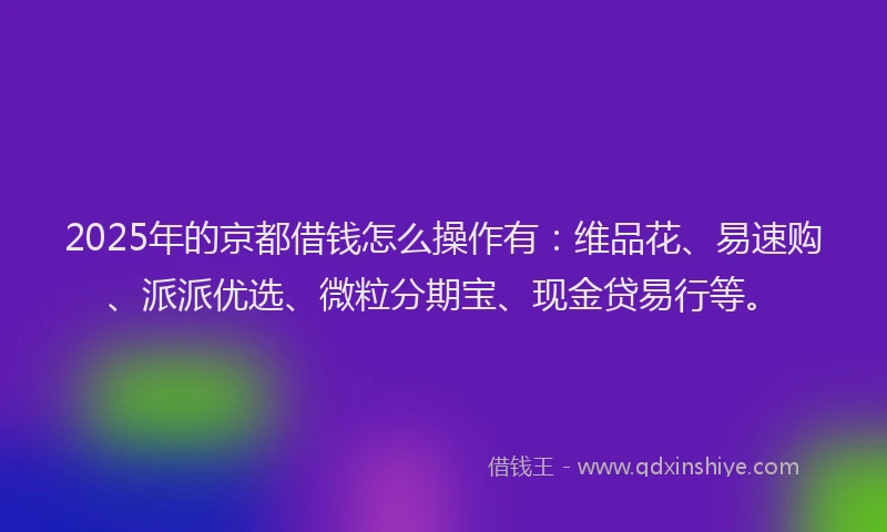 2025年的京都借钱怎么操作有：维品花、易速购、派派优选、微粒分期宝、现金贷易行等。