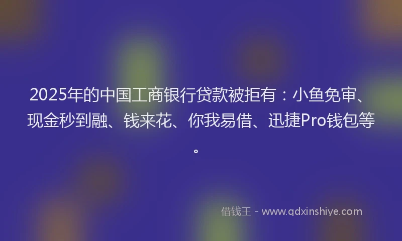2025年的中国工商银行贷款被拒有：小鱼免审、现金秒到融、钱来花、你我易借、迅捷Pro钱包等。