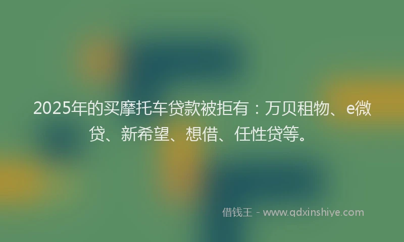 2025年的买摩托车贷款被拒有：万贝租物、e微贷、新希望、想借、任性贷等。