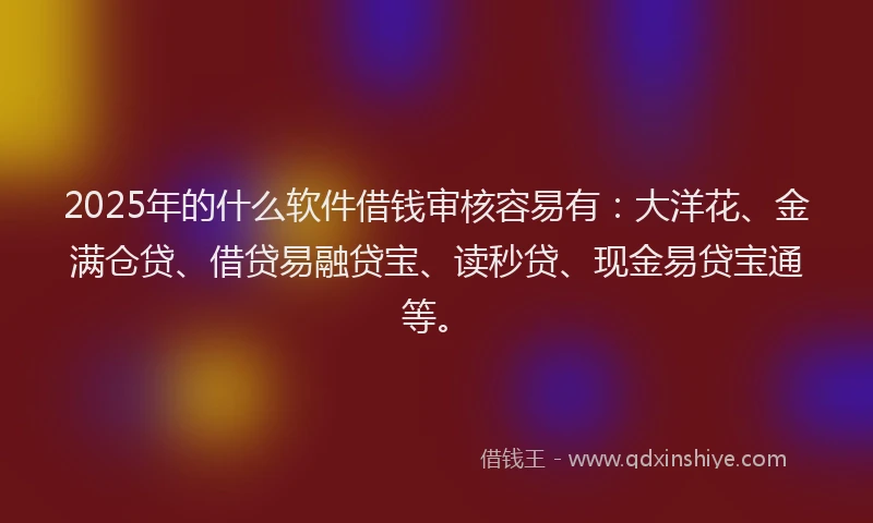 2025年的什么软件借钱审核容易有：大洋花、金满仓贷、借贷易融贷宝、读秒贷、现金易贷宝通等。