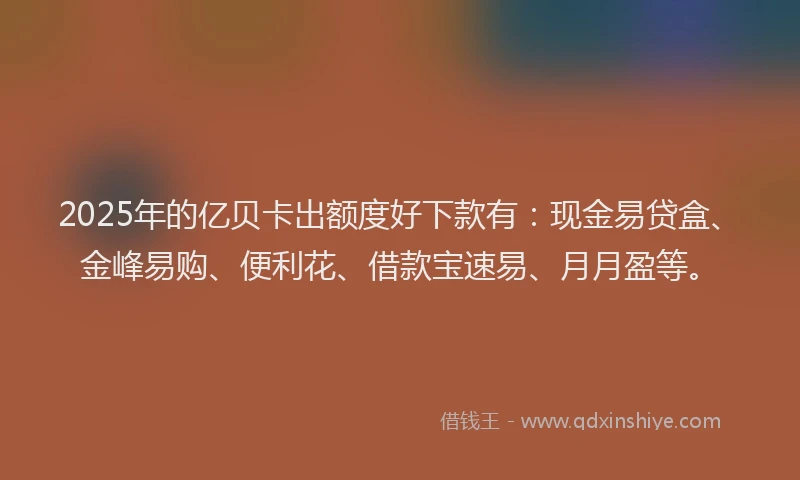 2025年的亿贝卡出额度好下款有：现金易贷盒、金峰易购、便利花、借款宝速易、月月盈等。