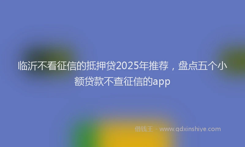 临沂不看征信的抵押贷2025年推荐，盘点五个小额贷款不查征信的app