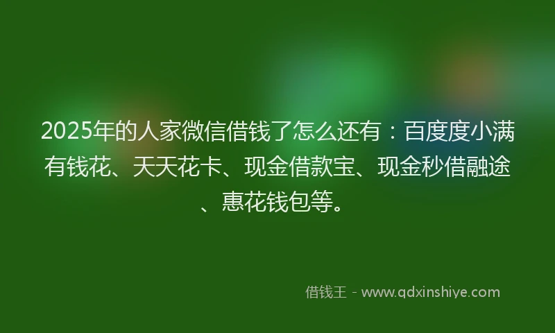2025年的人家微信借钱了怎么还有：百度度小满有钱花、天天花卡、现金借款宝、现金秒借融途、惠花钱包等。