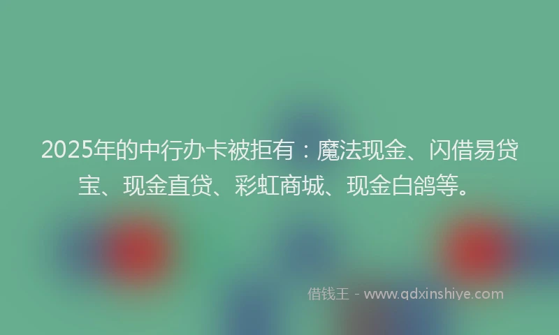 2025年的中行办卡被拒有：魔法现金、闪借易贷宝、现金直贷、彩虹商城、现金白鸽等。
