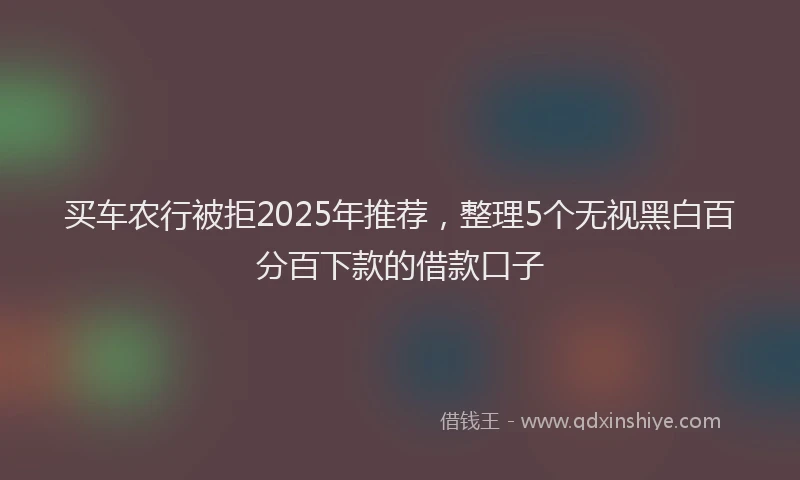 买车农行被拒2025年推荐，整理5个无视黑白百分百下款的借款口子