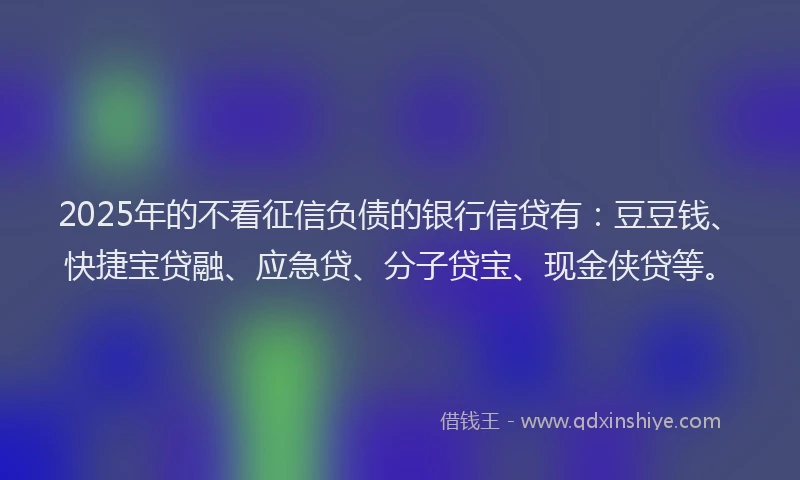 2025年的不看征信负债的银行信贷有：豆豆钱、快捷宝贷融、应急贷、分子贷宝、现金侠贷等。