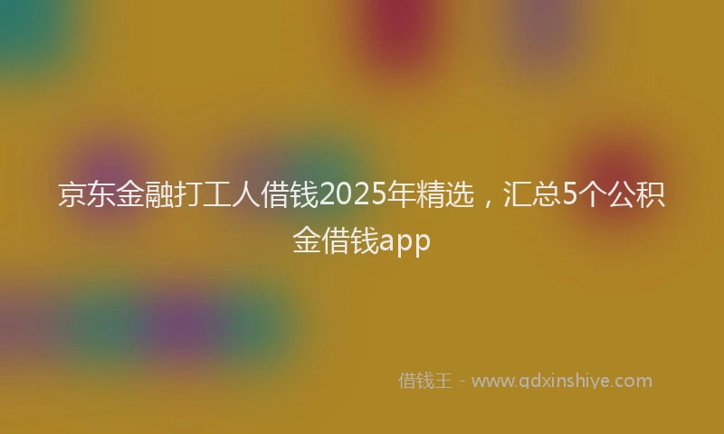 京东金融打工人借钱2025年精选，汇总5个公积金借钱app