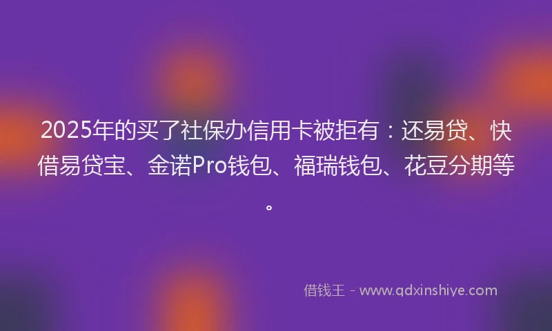 2025年的买了社保办信用卡被拒有：还易贷、快借易贷宝、金诺Pro钱包、福瑞钱包、花豆分期等。
