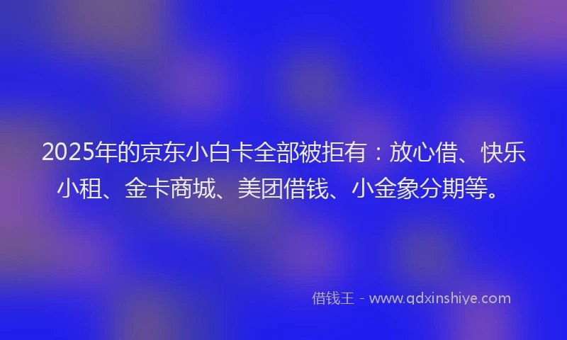 2025年的京东小白卡全部被拒有：放心借、快乐小租、金卡商城、美团借钱、小金象分期等。