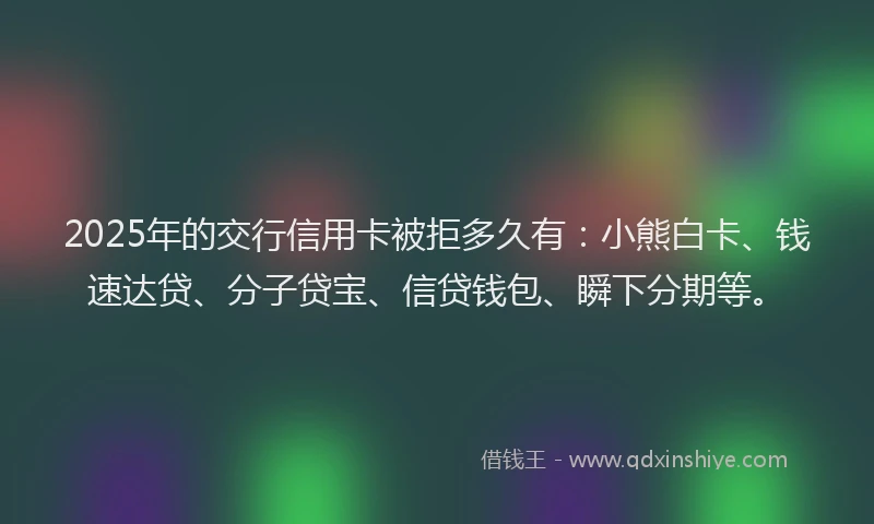 2025年的交行信用卡被拒多久有：小熊白卡、钱速达贷、分子贷宝、信贷钱包、瞬下分期等。