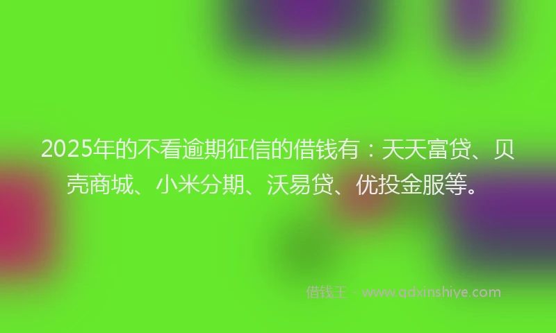 2025年的不看逾期征信的借钱有：天天富贷、贝壳商城、小米分期、沃易贷、优投金服等。