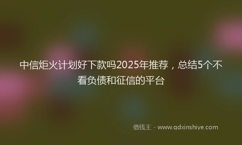 中信炬火计划好下款吗2025年推荐，总结5个不看负债和征信的平台