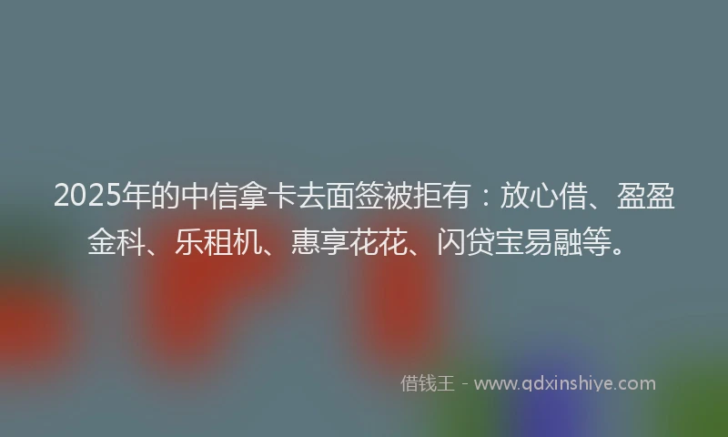 2025年的中信拿卡去面签被拒有：放心借、盈盈金科、乐租机、惠享花花、闪贷宝易融等。