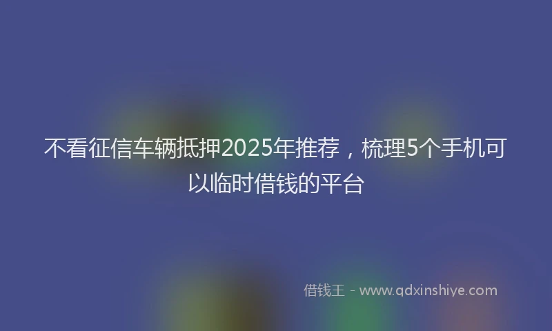 不看征信车辆抵押2025年推荐，梳理5个手机可以临时借钱的平台